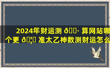 2024年财运测 🌷 算网站哪个更 🦁 准太乙神数测财运怎么样